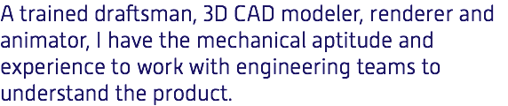 A trained draftsman, 3D CAD modeler, renderer and animator, I have the mechanical aptitude and experience to work with engineering teams to understand the product.