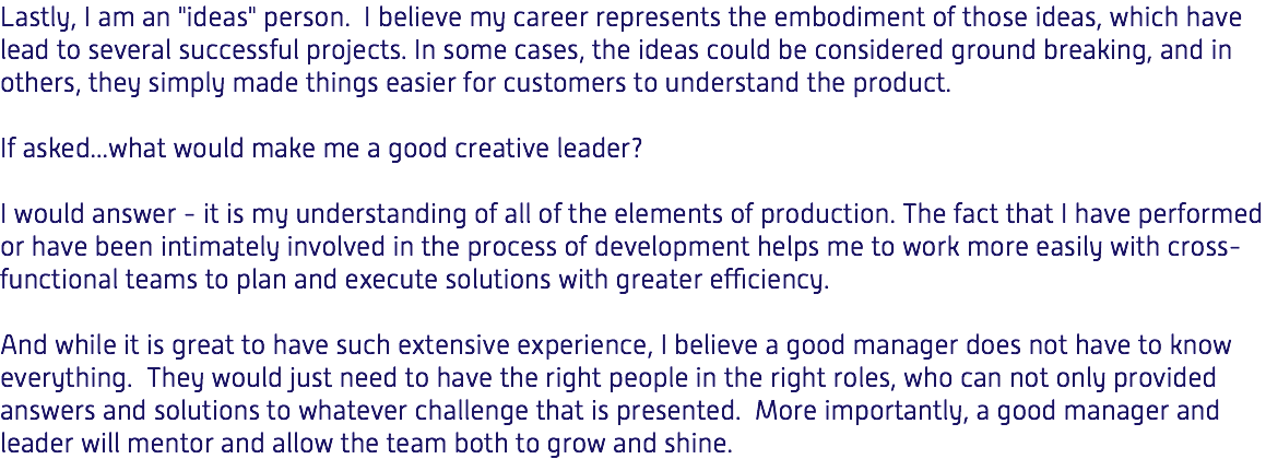 Lastly, I am an "ideas" person. I believe my career represents the embodiment of those ideas, which have lead to several successful projects. In some cases, the ideas could be considered ground breaking, and in others, they simply made things easier for customers to understand the product. If asked...what would make me a good creative leader? I would answer - it is my understanding of all of the elements of production. The fact that I have performed or have been intimately involved in the process of development helps me to work more easily with cross-functional teams to plan and execute solutions with greater efficiency. And while it is great to have such extensive experience, I believe a good manager does not have to know everything. They would just need to have the right people in the right roles, who can not only provided answers and solutions to whatever challenge that is presented. More importantly, a good manager and leader will mentor and allow the team both to grow and shine. 