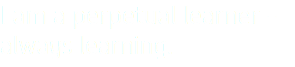 I am a perpetual learner - always learning.