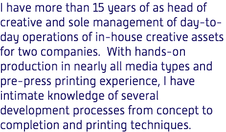 I have more than 15 years of as head of creative and sole management of day-to-day operations of in-house creative assets for two companies. With hands-on production in nearly all media types and pre-press printing experience, I have intimate knowledge of several development processes from concept to completion and printing techniques. 