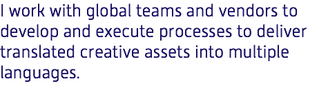 I work with global teams and vendors to develop and execute processes to deliver translated creative assets into multiple languages.