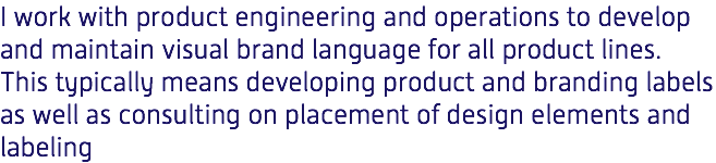 I work with product engineering and operations to develop and maintain visual brand language for all product lines. This typically means developing product and branding labels as well as consulting on placement of design elements and labeling