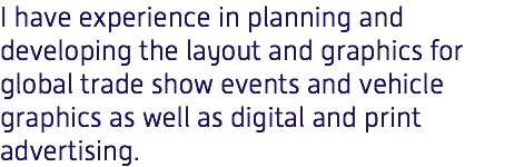 I have experience in planning and developing the layout and graphics for global trade show events and vehicle graphics as well as digital and print advertising. 