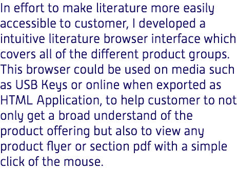 In effort to make literature more easily accessible to customer, I developed a intuitive literature browser interface which covers all of the different product groups. This browser could be used on media such as USB Keys or online when exported as HTML Application, to help customer to not only get a broad understand of the product offering but also to view any product flyer or section pdf with a simple click of the mouse.