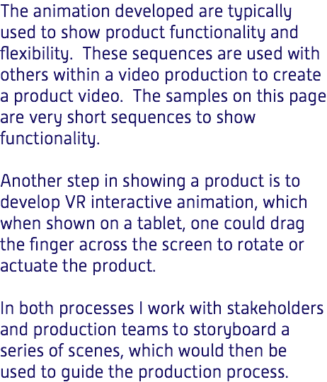 The animation developed are typically used to show product functionality and flexibility. These sequences are used with others within a video production to create a product video. The samples on this page are very short sequences to show functionality. Another step in showing a product is to develop VR interactive animation, which when shown on a tablet, one could drag the finger across the screen to rotate or actuate the product. In both processes I work with stakeholders and production teams to storyboard a series of scenes, which would then be used to guide the production process.