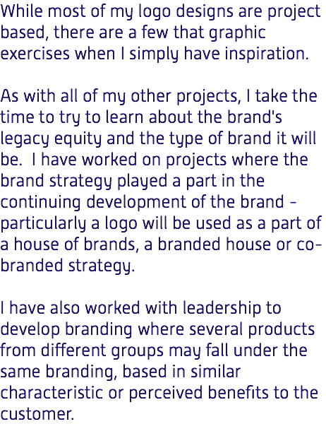 While most of my logo designs are project based, there are a few that graphic exercises when I simply have inspiration. As with all of my other projects, I take the time to try to learn about the brand's legacy equity and the type of brand it will be. I have worked on projects where the brand strategy played a part in the continuing development of the brand - particularly a logo will be used as a part of a house of brands, a branded house or co-branded strategy. I have also worked with leadership to develop branding where several products from different groups may fall under the same branding, based in similar characteristic or perceived benefits to the customer.