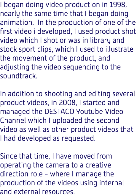 I began doing video production in 1998, nearly the same time that I began doing animation. In the production of one of the first video i developed, I used product shot video which I shot or was in library and stock sport clips, which I used to illustrate the movement of the product, and adjusting the video sequencing to the soundtrack. In addition to shooting and editing several product videos, in 2008, I started and managed the DESTACO Youtube Video Channel which I uploaded the second video as well as other product videos that I had developed as requested. Since that time, I have moved from operating the camera to a creative direction role - where I manage the production of the videos using internal and external resources.