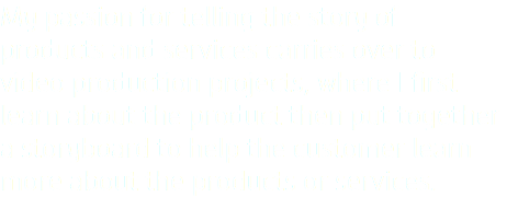 My passion for telling the story of products and services carries over to video production projects, where I first learn about the product then put together a storyboard to help the customer learn more about the products or services.