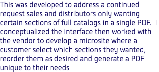 This was developed to address a continued request sales and distributors only wanting certain sections of full catalogs in a single PDF. I conceptualized the interface then worked with the vendor to develop a microsite where a customer select which sections they wanted, reorder them as desired and generate a PDF unique to their needs