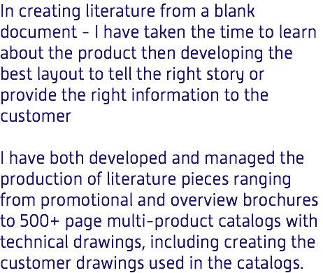 In creating literature from a blank document - I have taken the time to learn about the product then developing the best layout to tell the right story or provide the right information to the customer I have both developed and managed the production of literature pieces ranging from promotional and overview brochures to 500+ page multi-product catalogs with technical drawings, including creating the customer drawings used in the catalogs. 