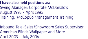 I have also held positions as: Swing Manager: Corporate McDonald's August 1993 - April 1995 Training: McCopCo Management Training Inbound Tele-Sales/Showroom Sales Supervisor American Blinds Wallpaper and More April 2003 - July 2004